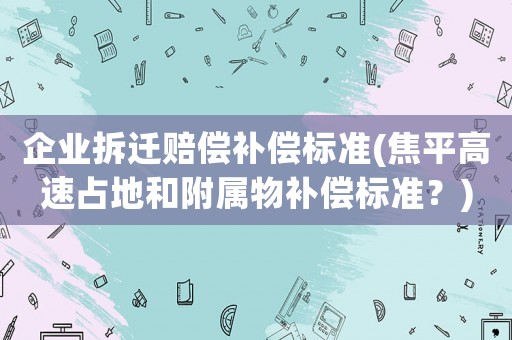 企業(yè)拆遷賠償補(bǔ)償標(biāo)準(zhǔn)(焦平高速占地和附屬物補(bǔ)償標(biāo)準(zhǔn)？)