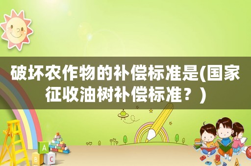 破壞農(nóng)作物的補(bǔ)償標(biāo)準(zhǔn)是(國(guó)家征收油樹(shù)補(bǔ)償標(biāo)準(zhǔn)？)