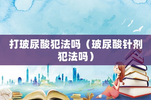打玻尿酸犯法嗎（玻尿酸針劑犯法嗎）