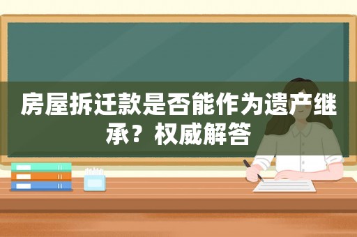 房屋拆遷款是否能作為遺產(chǎn)繼承？權(quán)威解答