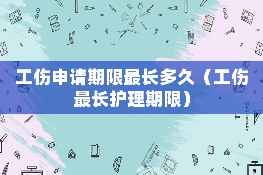 工傷申請(qǐng)期限最長(zhǎng)多久（工傷最長(zhǎng)護(hù)理期限）