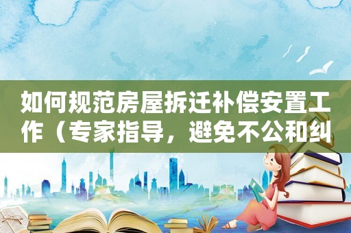 如何規(guī)范房屋拆遷補(bǔ)償安置工作（專(zhuān)家指導(dǎo)，避免不公和糾紛）