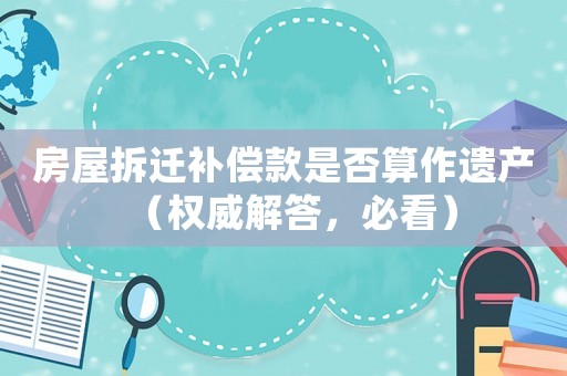 房屋拆遷補(bǔ)償款是否算作遺產(chǎn)（權(quán)威解答，必看）