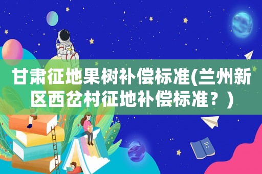 甘肅征地果樹補償標準(蘭州新區(qū)西岔村征地補償標準？)