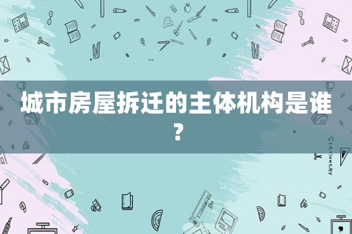 城市房屋拆遷的主體機(jī)構(gòu)是誰(shuí)？