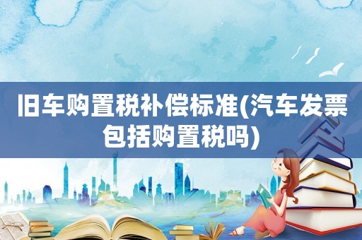 舊車購置稅補償標準(汽車發(fā)票包括購置稅嗎)