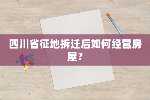 四川省征地拆遷后如何經(jīng)營房屋？
