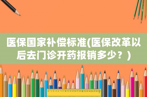 醫(yī)保國(guó)家補(bǔ)償標(biāo)準(zhǔn)(醫(yī)保改革以后去門(mén)診開(kāi)藥報(bào)銷(xiāo)多少？)