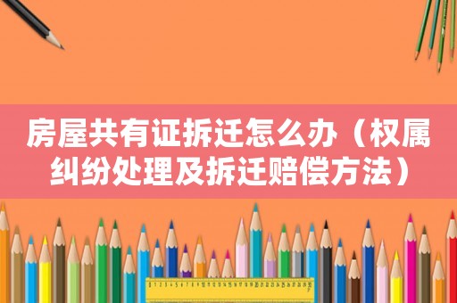 房屋共有證拆遷怎么辦（權(quán)屬糾紛處理及拆遷賠償方法）
