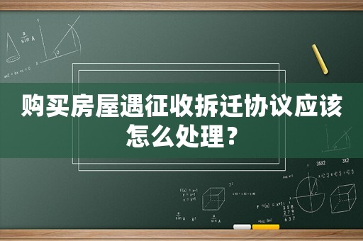 購買房屋遇征收拆遷協(xié)議應(yīng)該怎么處理？