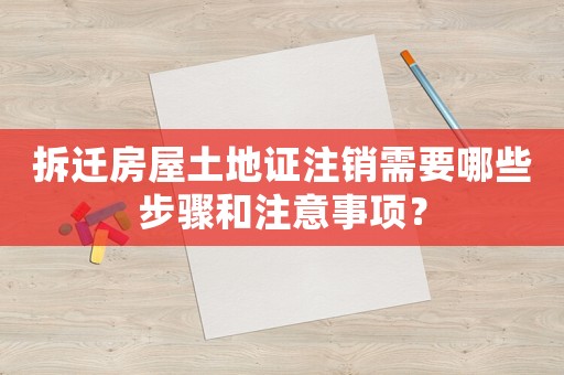 拆遷房屋土地證注銷需要哪些步驟和注意事項？
