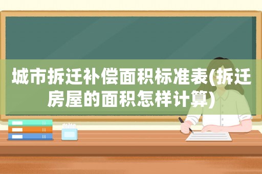 城市拆遷補(bǔ)償面積標(biāo)準(zhǔn)表(拆遷房屋的面積怎樣計(jì)算)