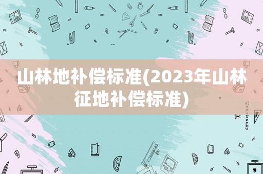 山林地補償標準(2023年山林征地補償標準)