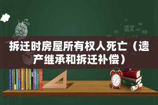 拆遷時房屋所有權(quán)人死亡（遺產(chǎn)繼承和拆遷補償）