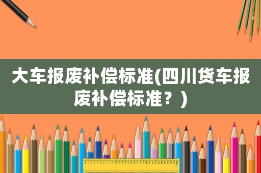 大車(chē)報(bào)廢補(bǔ)償標(biāo)準(zhǔn)(四川貨車(chē)報(bào)廢補(bǔ)償標(biāo)準(zhǔn)？)