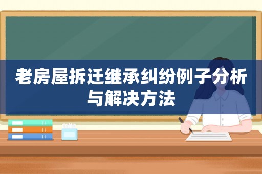 老房屋拆遷繼承糾紛例子分析與解決方法
