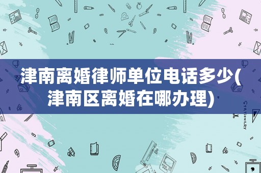津南離婚律師單位電話多少(津南區(qū)離婚在哪辦理)