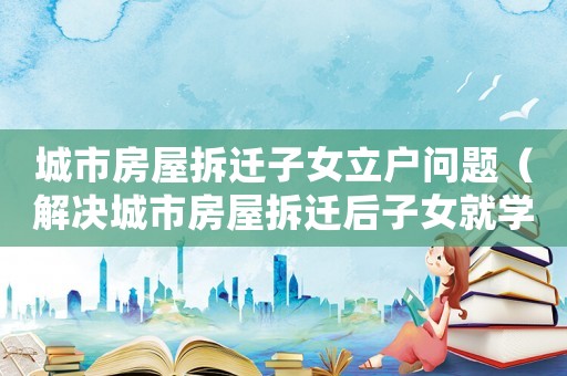 城市房屋拆遷子女立戶問(wèn)題（解決城市房屋拆遷后子女就學(xué)和戶口問(wèn)題）