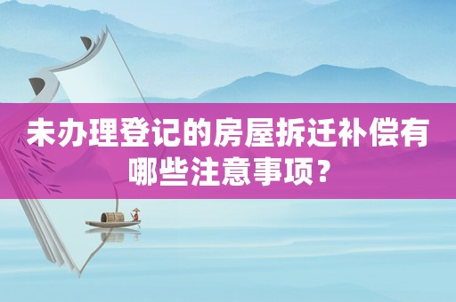 未辦理登記的房屋拆遷補償有哪些注意事項？