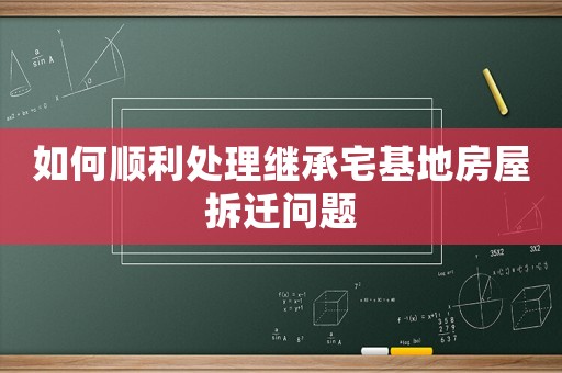 如何順利處理繼承宅基地房屋拆遷問題
