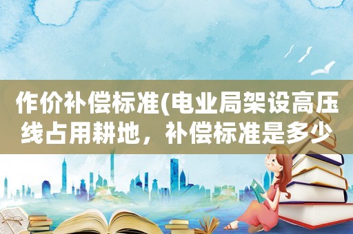 作價(jià)補(bǔ)償標(biāo)準(zhǔn)(電業(yè)局架設(shè)高壓線占用耕地，補(bǔ)償標(biāo)準(zhǔn)是多少，如果農(nóng)民不同意可以拒絕架設(shè)嗎？)