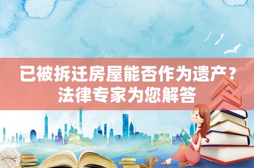 已被拆遷房屋能否作為遺產(chǎn)？法律專家為您解答