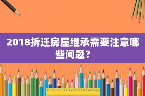 2018拆遷房屋繼承需要注意哪些問題？