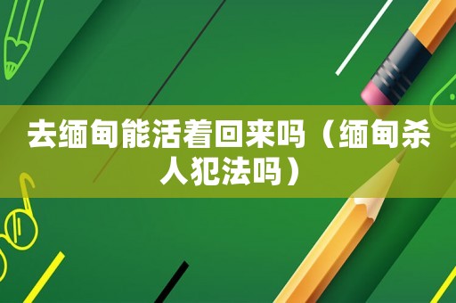 去緬甸能活著回來(lái)嗎（緬甸殺人犯法嗎）