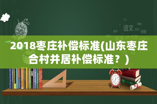2018棗莊補(bǔ)償標(biāo)準(zhǔn)(山東棗莊合村并居補(bǔ)償標(biāo)準(zhǔn)？)