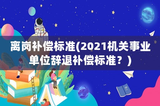 離崗補償標準(2021機關事業(yè)單位辭退補償標準？)