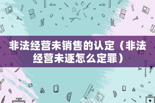 非法經(jīng)營(yíng)未銷售的認(rèn)定（非法經(jīng)營(yíng)未逐怎么定罪）