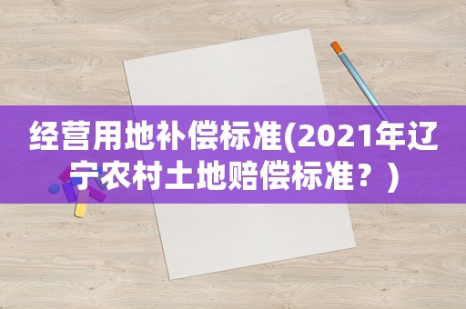 經(jīng)營(yíng)用地補(bǔ)償標(biāo)準(zhǔn)(2021年遼寧農(nóng)村土地賠償標(biāo)準(zhǔn)？)
