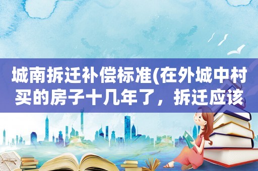 城南拆遷補(bǔ)償標(biāo)準(zhǔn)(在外城中村買的房子十幾年了，拆遷應(yīng)該怎么補(bǔ)償？)