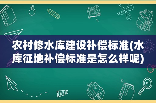 農(nóng)村修水庫建設(shè)補償標(biāo)準(zhǔn)(水庫征地補償標(biāo)準(zhǔn)是怎么樣呢)