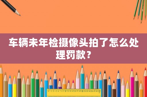 車(chē)輛未年檢攝像頭拍了怎么處理罰款？