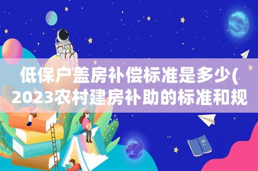 低保戶蓋房補償標準是多少(2023農(nóng)村建房補助的標準和規(guī)定？)