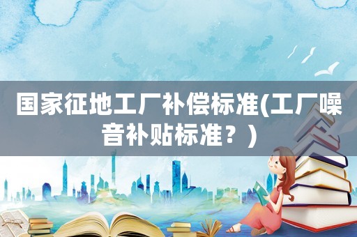 國家征地工廠補償標(biāo)準(zhǔn)(工廠噪音補貼標(biāo)準(zhǔn)？)
