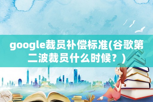 google裁員補償標準(谷歌第二波裁員什么時候？)