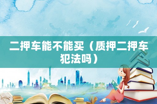二押車能不能買（質(zhì)押二押車犯法嗎）