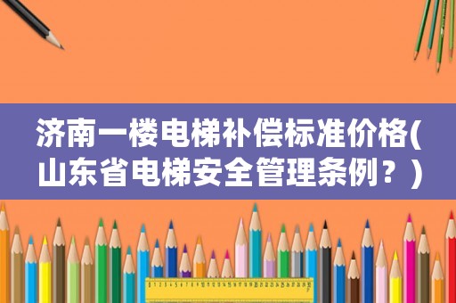 濟(jì)南一樓電梯補(bǔ)償標(biāo)準(zhǔn)價(jià)格(山東省電梯安全管理?xiàng)l例？)