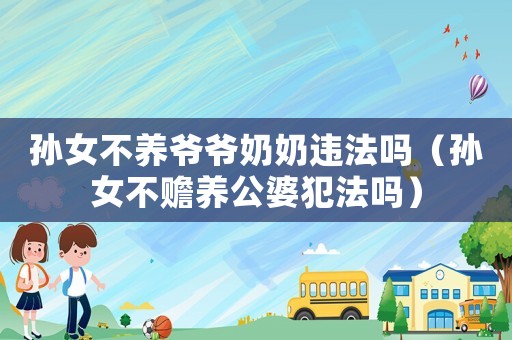孫女不養(yǎng)爺爺奶奶違法嗎（孫女不贍養(yǎng)公婆犯法嗎）