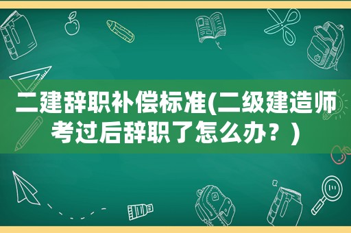 二建辭職補(bǔ)償標(biāo)準(zhǔn)(二級(jí)建造師考過后辭職了怎么辦？)