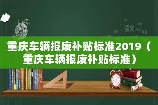 重慶車輛報(bào)廢補(bǔ)貼標(biāo)準(zhǔn)2019（重慶車輛報(bào)廢補(bǔ)貼標(biāo)準(zhǔn)）