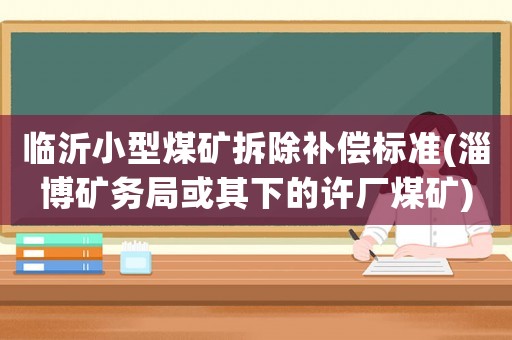 臨沂小型煤礦拆除補(bǔ)償標(biāo)準(zhǔn)(淄博礦務(wù)局或其下的許廠煤礦)