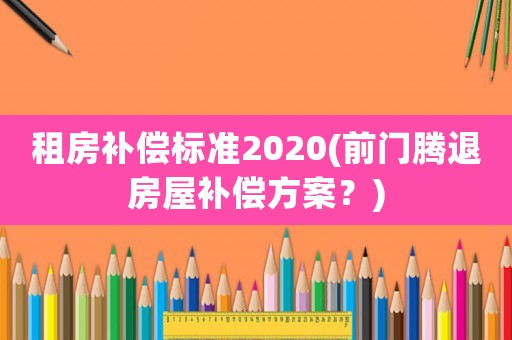 租房補(bǔ)償標(biāo)準(zhǔn)2020(前門(mén)騰退房屋補(bǔ)償方案？)