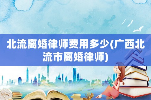 北流離婚律師費用多少(廣西北流市離婚律師)