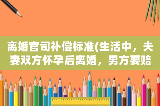 離婚官司補(bǔ)償標(biāo)準(zhǔn)(生活中，夫妻雙方懷孕后離婚，男方要賠償嗎？)