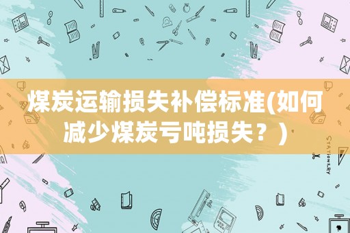 煤炭運(yùn)輸損失補(bǔ)償標(biāo)準(zhǔn)(如何減少煤炭虧噸損失？)