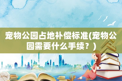 寵物公園占地補償標準(寵物公園需要什么手續(xù)？)