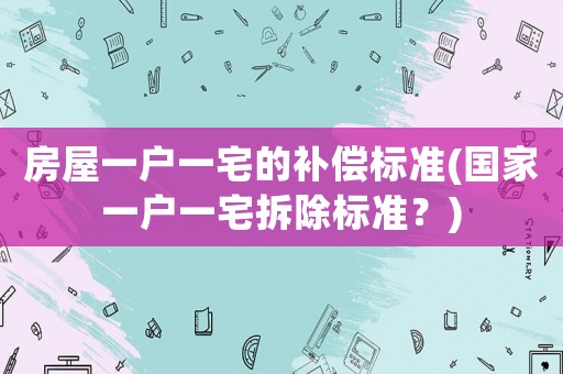 房屋一戶一宅的補(bǔ)償標(biāo)準(zhǔn)(國家一戶一宅拆除標(biāo)準(zhǔn)？)